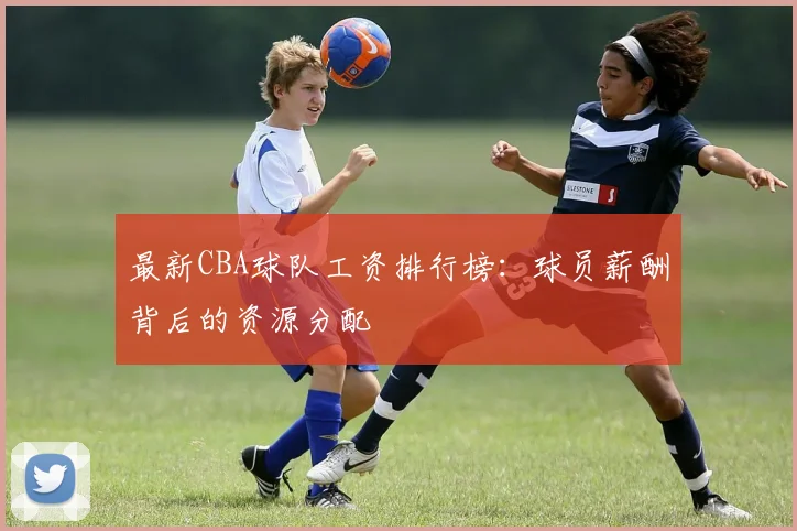 最新CBA球队工资排行榜:球员薪酬背后的资源分配