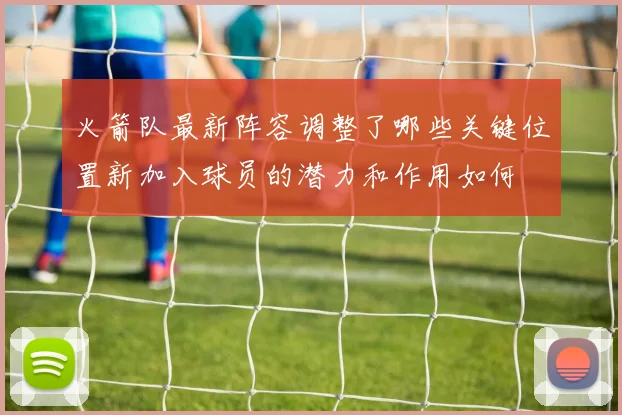 火箭队最新阵容调整了哪些关键位置新加入球员的潜力和作用如何