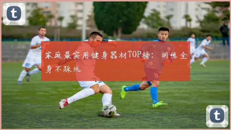 家庭最实用健身器材TOP榜：训练全身不踩坑